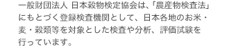 財団法人 日本穀物検定協会は、「農産物検査法」にもとづく登録検査機関として、日本各地のお米・麦・穀類等を対象とした検査や分析、評価試験を行っています