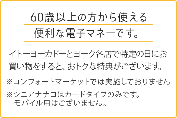 60歳以上の方から使える便利な電子マネーです。イトーヨーカドーとヨーク各店で特定の日にお買い物をすると、おトクな特典がございます。